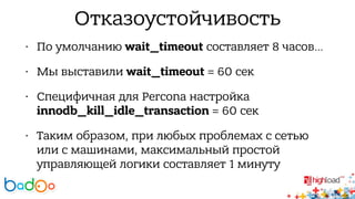 Отказоустойчивость 
• По умолчанию wait_timeout составляет 8 часов… 
• Мы выставили wait_timeout = 60 сек 
• Cпецифичная для Percona настройка 
innodb_kill_idle_transaction = 60 сек 
• Таким образом, при любых проблемах с сетью 
или с машинами, максимальный простой 
управляющей логики составляет 1 минуту 
 