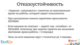 Отказоустойчивость 
• «Задания» запускаются с лимитом на максимальное 
время их работы, который задает пользователь 
• При наступлении лимита скриптами присылается 
SIGTERM 
• Если машина не отвечает — скрипт сам «погибает» от 
SIGALRM, поскольку при запуске скрипта мы вызываем 
alarm(макс.время работы + 3 секунды) 
• Часы на всех машинах идут с точностью до 1 секунды 
 