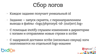 Сбор логов 
• Каждое задание получает уникальный id 
• Задание — запуск скрипта, с перенаправлением 
вывода в файлы «logs/phproxyd.<id>.(out|err).log» 
• С помощью inotify слушаем изменения в директории 
с логами и отправляем новые строки в scribe 
• С задержкой доставки scribe (несколько секунд) логи 
скапливаются на отдельной logs-машине 
 