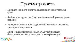 Просмотр логов 
• Логи для каждого скрипта складываются в отдельный 
файл 
• Файлы «ротируются» (с использованием logrotate) раз в 
неделю 
• Каждая строчка в логе содержит id запуска и hostname, 
где скрипт запускался 
• Логи «индексируются» в MyISAM-таблички для 
быстрого просмотра истории по конкретному id 
 