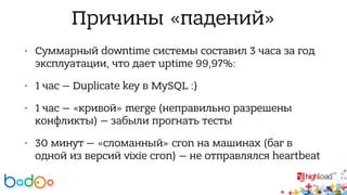 Причины «падений» 
• Суммарный downtime системы составил 3 часа за год 
эксплуатации, что дает uptime 99,97%: 
• 1 час — Duplicate key в MySQL :) 
• 1 час — «кривой» merge (неправильно разрешены 
конфликты) — забыли прогнать тесты 
• 30 минут — «сломанный» cron на машинах (баг в 
одной из версий vixie cron) — не отправлялся heartbeat 
 