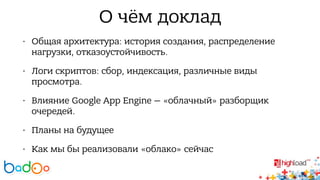 О чём доклад 
• Общая архитектура: история создания, распределение 
нагрузки, отказоустойчивость. 
• Логи скриптов: сбор, индексация, различные виды 
просмотра. 
• Влияние Google App Engine — «облачный» разборщик 
очередей. 
• Планы на будущее 
• Как мы бы реализовали «облако» сейчас 
 