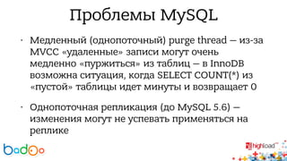 Проблемы MySQL 
• Медленный (однопоточный) purge thread — из-за 
MVCC «удаленные» записи могут очень 
медленно «пуржиться» из таблиц — в InnoDB 
возможна ситуация, когда SELECT COUNT(*) из 
«пустой» таблицы идет минуты и возвращает 0 
• Однопоточная репликация (до MySQL 5.6) — 
изменения могут не успевать применяться на 
реплике 
 