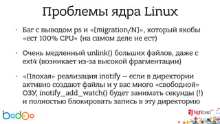 Проблемы ядра Linux 
• Баг с выводом ps и «[migration/N]», который якобы 
«ест 100% CPU» (на самом деле не ест) 
• Очень медленный unlink() больших файлов, даже с 
ext4 (возникает из-за высокой фрагментации) 
• «Плохая» реализация inotify — если в директории 
активно создают файлы и у вас много «свободной» 
ОЗУ, inotify_add_watch() будет занимать секунды (!) 
и полностью блокировать запись в эту директорию 
 