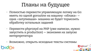 Планы на будущее 
• Полностью перевести управляющую логику на Go: 
иметь по одной goroutine на машину «облака» — 
одна «затупившая» машина не будет тормозить 
обработку остальных заданий 
• Перевести phproxyd на PHP (уже написан, нужно 
запустить в production) — экономия на запуске 
интерпретатора 
• Возможно, открыть исходные тексты системы 
 
