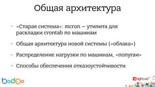 Общая архитектура 
• «Старая система»: mcron — утилита для 
раскладки crontab по машинам 
• Общая архитектура новой системы («облака») 
• Распределение нагрузки по машинам, «попугаи» 
• Способы обеспечения отказоустойчивости 
 