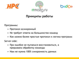 Принципы работы

Программы:
  • Протокол асинхронный
  • Не требует ответа на большинство команд
  • Как можно более простые протокол и логика программ
Server-side:
  • При ошибке не пытаемся восстановиться, а
    прерываем обработку команды
  • Нам не нужна 100% синхронность данных
 