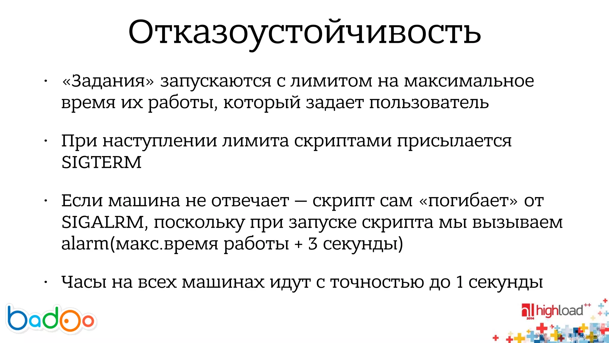 Отказоустойчивость 
• «Задания» запускаются с лимитом на максимальное 
время их работы, который задает пользователь 
• При наступлении лимита скриптами присылается 
SIGTERM 
• Если машина не отвечает — скрипт сам «погибает» от 
SIGALRM, поскольку при запуске скрипта мы вызываем 
alarm(макс.время работы + 3 секунды) 
• Часы на всех машинах идут с точностью до 1 секунды 
 