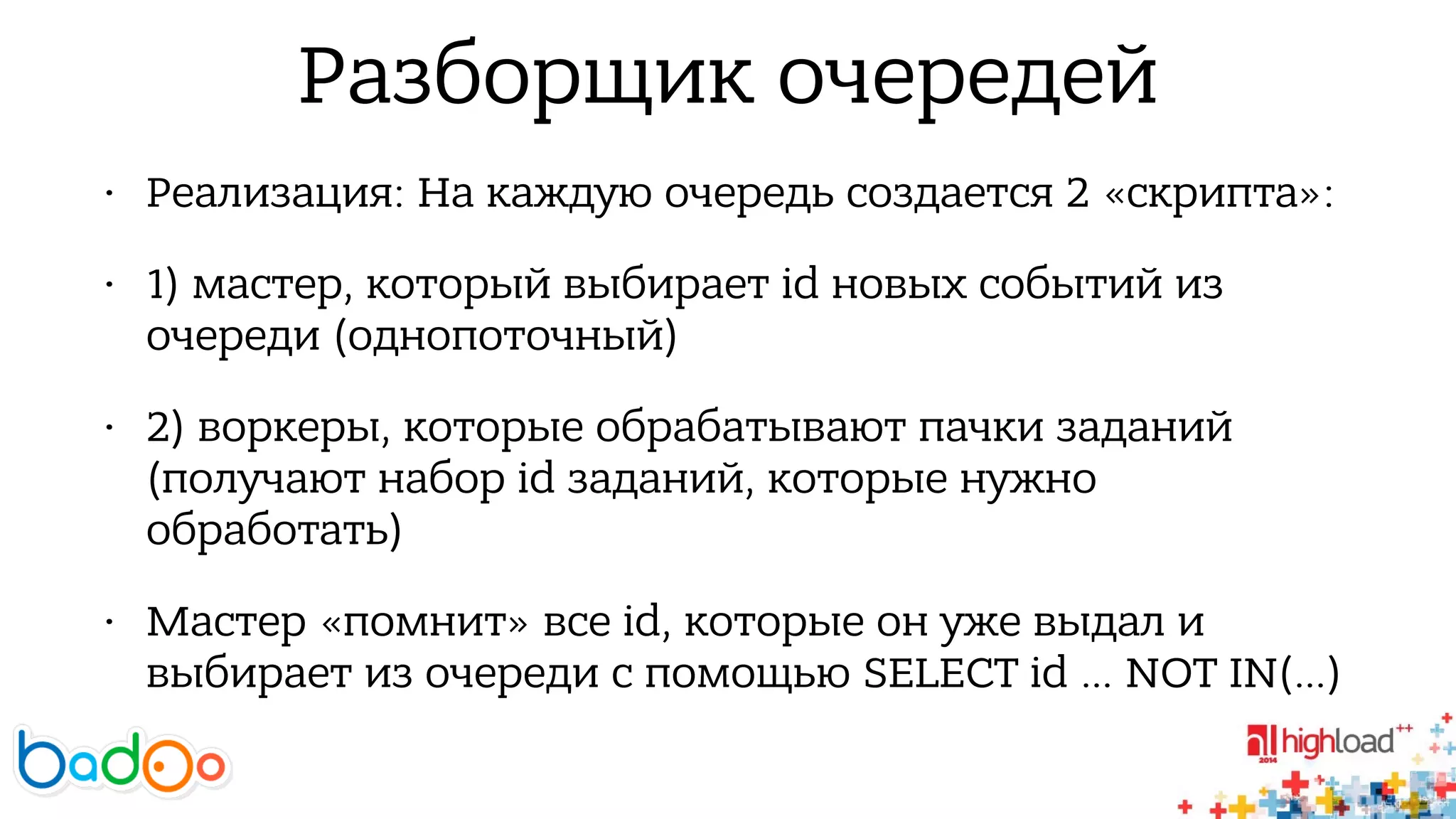 Разборщик очередей 
• Реализация: На каждую очередь создается 2 «скрипта»: 
• 1) мастер, который выбирает id новых событий из 
очереди (однопоточный) 
• 2) воркеры, которые обрабатывают пачки заданий 
(получают набор id заданий, которые нужно 
обработать) 
• Мастер «помнит» все id, которые он уже выдал и 
выбирает из очереди с помощью SELECT id … NOT IN(…) 
 