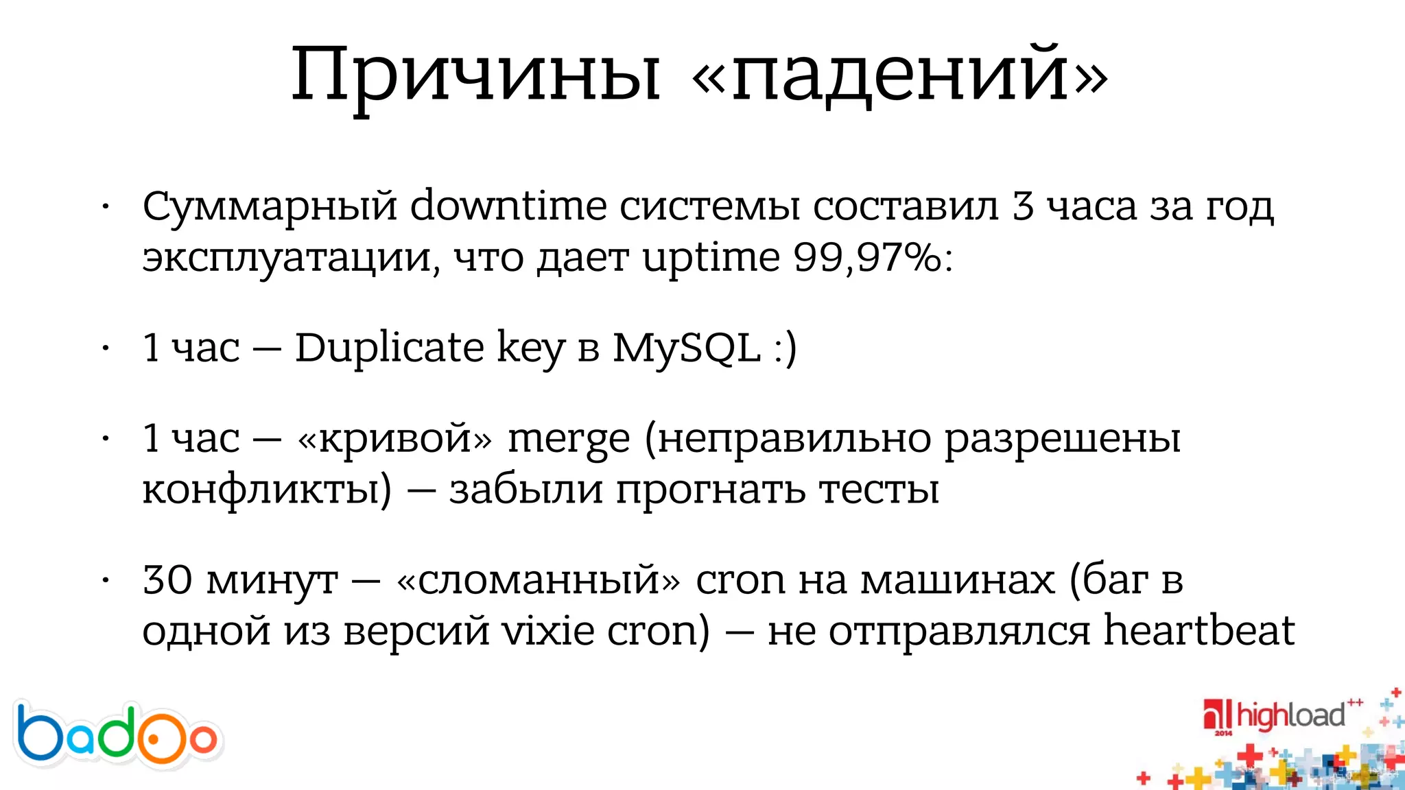 Причины «падений» 
• Суммарный downtime системы составил 3 часа за год 
эксплуатации, что дает uptime 99,97%: 
• 1 час — Duplicate key в MySQL :) 
• 1 час — «кривой» merge (неправильно разрешены 
конфликты) — забыли прогнать тесты 
• 30 минут — «сломанный» cron на машинах (баг в 
одной из версий vixie cron) — не отправлялся heartbeat 
 