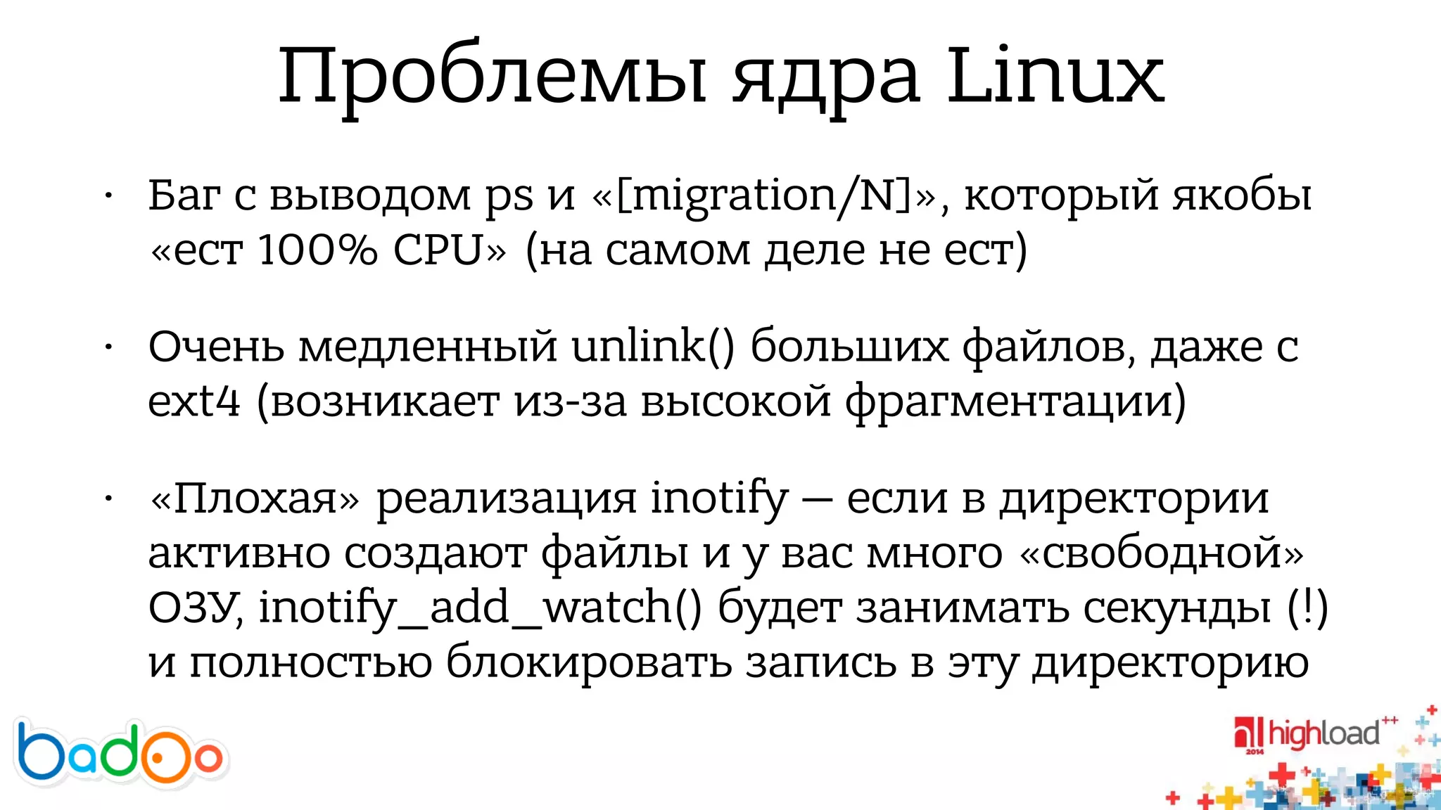 Проблемы ядра Linux 
• Баг с выводом ps и «[migration/N]», который якобы 
«ест 100% CPU» (на самом деле не ест) 
• Очень медленный unlink() больших файлов, даже с 
ext4 (возникает из-за высокой фрагментации) 
• «Плохая» реализация inotify — если в директории 
активно создают файлы и у вас много «свободной» 
ОЗУ, inotify_add_watch() будет занимать секунды (!) 
и полностью блокировать запись в эту директорию 
 