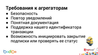 Требования к агрегаторам 
● Безопасность 
● Повтор уведомлений 
● Понятная документация 
● Поддержка нашего идентификатора 
транзакции 
● Возможность инициировать закрытие 
подписки или проверять ее статус 
 