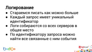 Логирование 
● Стараемся писать как можно больше 
● Каждый запрос имеет уникальный 
идентификатор 
● Логи собираются со всех серверов в 
общее место 
● По идентификатору запроса можно 
найти все связанные с ним события 
 