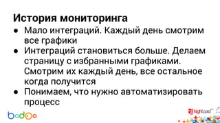 История мониторинга 
● Мало интеграций. Каждый день смотрим 
все графики 
● Интеграций становиться больше. Делаем 
страницу с избранными графиками. 
Смотрим их каждый день, все остальное 
когда получится 
● Понимаем, что нужно автоматизировать 
процесс 
 