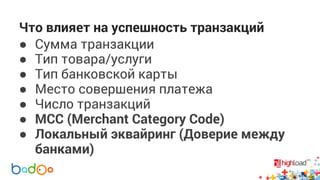 Что влияет на успешность транзакций 
● Сумма транзакции 
● Тип товара/услуги 
● Тип банковской карты 
● Место совершения платежа 
● Число транзакций 
● MCC (Merchant Category Code) 
● Локальный эквайринг (Доверие между 
банками) 
 