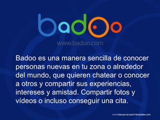 Badoo es una manera sencilla de conocer
personas nuevas en tu zona o alrededor
del mundo, que quieren chatear o conocer
a otros y compartir sus experiencias,
intereses y amistad. Compartir fotos y
vídeos o incluso conseguir una cita.
 