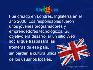 origen
Fue creado en Londres, Inglaterra en el
año 2006. Los responsables fueron
unos jóvenes programadores y
emprendedores tecnológicos. Su
objetivo era desarrollar un sitio Web
social que traspasara las
fronteras de ese país,
sin perder la cultura única
de los usuarios locales.
 