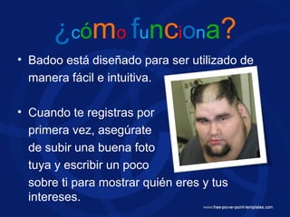 ¿cómo funciona?
• Badoo está diseñado para ser utilizado de
manera fácil e intuitiva.
• Cuando te registras por
primera vez, asegúrate
de subir una buena foto
tuya y escribir un poco
sobre ti para mostrar quién eres y tus
intereses.
 