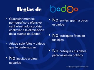 Reglas de
• Cualquier material
pornográfico u ofensivo
será eliminado y podría
conllevar a la eliminación
de la cuenta de Badoo
• Añade solo fotos y vídeos
que te pertenezcan
• No insultes a otros
usuarios
• No envíes spam a otros
usuarios
• No publiques fotos de
tus hijos
• No publiques tus datos
personales en público
 