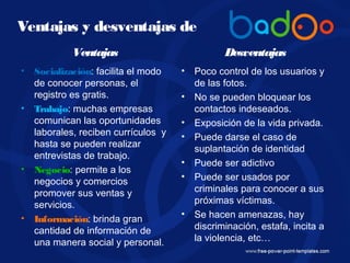 Ventajas
• Socialización: facilita el modo
de conocer personas, el
registro es gratis.
• Trabajo: muchas empresas
comunican las oportunidades
laborales, reciben currículos y
hasta se pueden realizar
entrevistas de trabajo.
• Negocio: permite a los
negocios y comercios
promover sus ventas y
servicios.
• Información: brinda gran
cantidad de información de
una manera social y personal.
Desventajas
• Poco control de los usuarios y
de las fotos.
• No se pueden bloquear los
contactos indeseados.
• Exposición de la vida privada.
• Puede darse el caso de
suplantación de identidad
• Puede ser adictivo
• Puede ser usados por
criminales para conocer a sus
próximas víctimas.
• Se hacen amenazas, hay
discriminación, estafa, incita a
la violencia, etc…
Ventajas y desventajas de
 