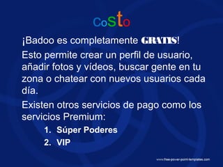 costo
¡Badoo es completamente GRATIS!
Esto permite crear un perfil de usuario,
añadir fotos y vídeos, buscar gente en tu
zona o chatear con nuevos usuarios cada
día.
Existen otros servicios de pago como los
servicios Premium:
1. Súper Poderes
2. VIP
 