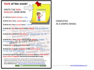 Verb of the week!
WRITE THE NON-
ENGLISH VERB HERE
1) Write its English meaning to sing
2) Write the je form, present tense je chante
3) Write the il form, present tense il chante
4) Write the nous form, present tense, negative nous ne chantons
pas
5) Write the ils form in a short phrase ils chantent dans les WC
__________
6) Write the tu form, present tense with an adverb tu chantes
affreusement
7) Write the vous form in the future tense vous chanterez
8) Write the elle form in a sentence in the passé composé Elle a
chanté d’une voix magnifique
9) Find and copy an example of it in a sentence from an online source,
book, comic or magazine. [Give the source and maybe add an image]
CHANTER
Chanter est à la portée de tous, même si bien sûr il existe des personnes plus
talentueuses que d’autres. Si vous n’êtes pas né avec un talent particulier pour le
chant, vous pouvez le compenser en vous entraînant beaucoup, avec assiduité.
Source:WikiHow France - http://fr.wikihow.com/apprendre-%C3%A0-chanter
COMPLETED
AS A SAMPLE MODEL
Adapted from: Shaun Williams www.thebadpedagogue.com
 