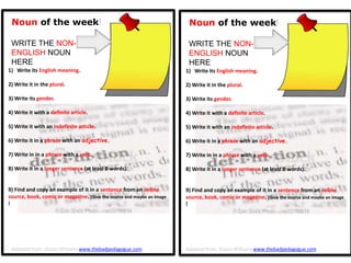 Noun of the week!
WRITE THE NON-
ENGLISH NOUN
HERE
1) Write its English meaning.
2) Write it in the plural.
3) Write its gender.
4) Write it with a definite article.
5) Write it with an indefinite article.
6) Write it in a phrase with an adjective.
7) Write in in a phrase with a verb.
8) Write it in a longer sentence (at least 8 words).
9) Find and copy an example of it in a sentence from an online
source, book, comic or magazine. [Give the source and maybe an image
]
Noun of the week!
WRITE THE NON-
ENGLISH NOUN
HERE
1) Write its English meaning.
2) Write it in the plural.
3) Write its gender.
4) Write it with a definite article.
5) Write it with an indefinite article.
6) Write it in a phrase with an adjective.
7) Write in in a phrase with a verb.
8) Write it in a longer sentence (at least 8 words).
9) Find and copy an example of it in a sentence from an online
source, book, comic or magazine. [Give the source and maybe an image
]
Adapted from: Shaun Williams www.thebadpedagogue.comAdapted from: Shaun Williams www.thebadpedagogue.com
 