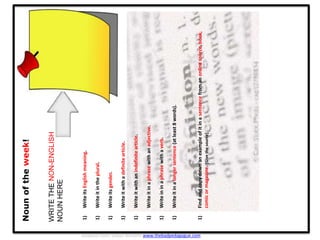 Nounoftheweek!
WRITETHENON-ENGLISH
NOUNHERE
1)WriteitsEnglishmeaning.
1)Writeitintheplural.
1)Writeitsgender.
1)Writeitwithadefinitearticle.
1)Writeitwithanindefinitearticle.
1)Writeitinaphrasewithanadjective.
1)Writeininaphrasewithaverb.
1)Writeitinalongersentence(atleast8words).
1)Findandcopydownanexampleofitinasentencefromanonlinesource,book,
comicormagazine.[Givethesource]
Adapted from: Shaun Williams www.thebadpedagogue.com
 
