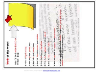 Verboftheweek!
WRITETHENON-ENGLISH
VERBHERE
1)WriteitsEnglishmeaning
2)Writethejeform,presenttense
3)Writetheilform,presenttense
4)Writethenousform,presenttense,negative
5)Writetheilsforminashortphrase
__________
6)Writethetuform,presenttensewithanadverb
7)Writethevousforminthefuturetense
8)Writetheelleforminasentenceinthepassécomposé
9)Findandcopyanexampleofitinasentencefromanonlinesource,book,comicor
magazine.[Givethesourceandmaybeaddanimage]
Adapted from: Shaun Williams www.thebadpedagogue.com
 