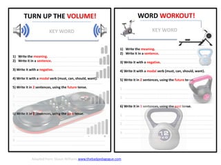 WORD WORKOUT!
1) Write the meaning. .............................................................
2) Write it in a sentence. .........................................................
…................................................................................................
3) Write it with a negative. ......................................................
…..............................................................................................
4) Write it with a modal verb (must, can, should, want).
…..............................................................................................
5) Write it in 2 sentences, using the future tense.
1. ….............................................................................................
…..................................................................................................
2. ….............................................................................................
…..................................................................................................
6) Write it in 3 sentences, using the past tense.
1. ….............................................................................................
…..................................................................................................
2. ….............................................................................................
…..................................................................................................
3. ….............................................................................................
…..................................................................................................
KEY WORD
- +
TURN UP THE VOLUME!
KEY WORD
1) Write the meaning. .............................................................
2) Write it in a sentence. .........................................................
…................................................................................................
3) Write it with a negative. ......................................................
…..............................................................................................
4) Write it with a modal verb (must, can, should, want).
…..............................................................................................
5) Write it in 2 sentences, using the future tense.
1. ….............................................................................................
…..................................................................................................
2. ….............................................................................................
…..................................................................................................
6) Write it in 3 sentences, using the past tense.
1. ….............................................................................................
…..................................................................................................
2. ….............................................................................................
…..................................................................................................
3. ….............................................................................................
…..................................................................................................
Adapted from: Shaun Williams www.thebadpedagogue.com
 