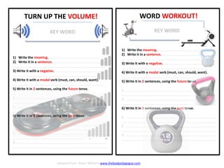 WORD WORKOUT!
1) Write the meaning. .............................................................
2) Write it in a sentence. .........................................................
…................................................................................................
3) Write it with a negative. ......................................................
…..............................................................................................
4) Write it with a modal verb (must, can, should, want).
…..............................................................................................
5) Write it in 2 sentences, using the future tense.
1. ….............................................................................................
…..................................................................................................
2. ….............................................................................................
…..................................................................................................
6) Write it in 3 sentences, using the past tense.
1. ….............................................................................................
…..................................................................................................
2. ….............................................................................................
…..................................................................................................
3. ….............................................................................................
…..................................................................................................
KEY WORD
- +
TURN UP THE VOLUME!
KEY WORD
1) Write the meaning. .............................................................
2) Write it in a sentence. .........................................................
…................................................................................................
3) Write it with a negative. ......................................................
…..............................................................................................
4) Write it with a modal verb (must, can, should, want).
…..............................................................................................
5) Write it in 2 sentences, using the future tense.
1. ….............................................................................................
…..................................................................................................
2. ….............................................................................................
…..................................................................................................
6) Write it in 3 sentences, using the past tense.
1. ….............................................................................................
…..................................................................................................
2. ….............................................................................................
…..................................................................................................
3. ….............................................................................................
…..................................................................................................
Adapted from: Shaun Williams www.thebadpedagogue.com
 