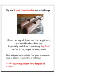 Try the 6 part chocolate bar verb challenge
If you can say all 6 parts of the target verb,
you win the chocolate bar.
Especially useful for those tasty ‘big four’
verbs: to be, to go, to have, to do
Use a 6-piece chocolate bar. (Your teacher may
need to do some research first to find these)
***** Warning: Check for allergies !!!
******
 