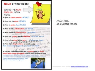 Noun of the week!
WRITE THE NON-
ENGLISH NOUN
HERE
1) Write its English meaning. MONKEY
2) Write it in the plural. SINGES
3) Write its gender. MASCULINE
4) Write it with a definite article. LE SINGE
5) Write it with an indefinite article. UN SINGE
6) Write it in a phrase with an adjective. UN SINGE MALIN
7) Write in in a phrase with a verb. J’adore les singes
8) Write it in a longer sentence (at least 8 words).
Mon chien adore regarder les singes à la télé!
9) Find and copy an example of it in a sentence from an online
source, book, comic or magazine. [Give the source and maybe an image]
Vous apprécierez le contact direct avec les singes et les nombreuses
possibilités d’observation de cette espèce étonnante dans un cadre exceptionnel.
(source: Bienvenue å la Montagne des Singes
http://www.montagnedessinges.com/
SINGE
COMPLETED
AS A SAMPLE MODEL
Adapted from: Shaun Williams www.thebadpedagogue.com
 