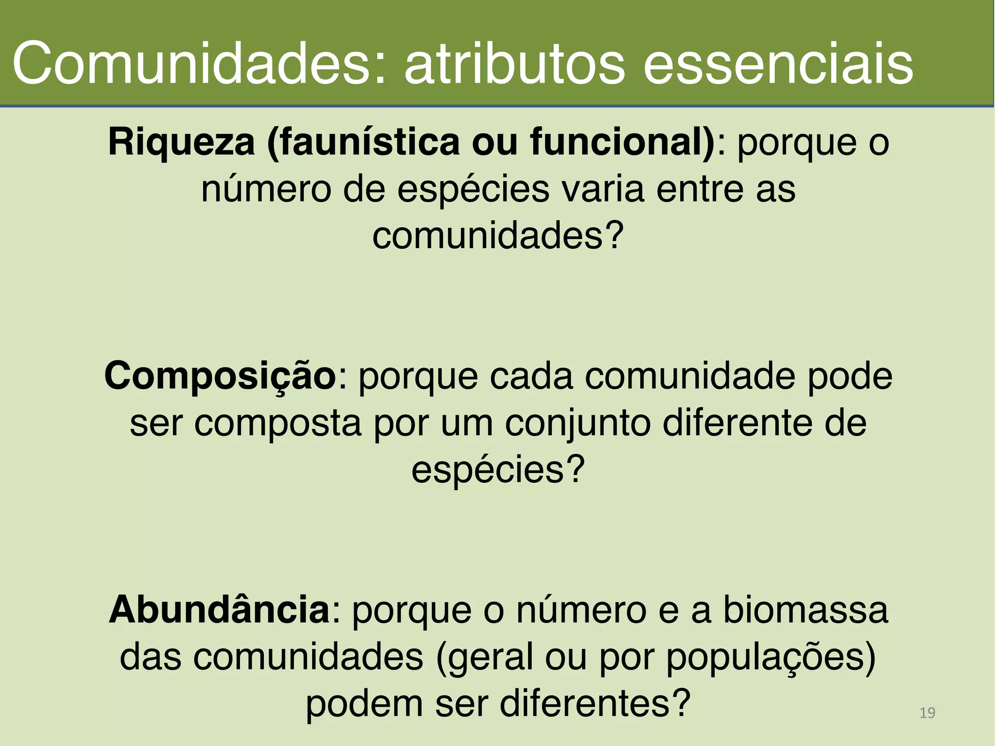 Riqueza (faunística ou funcional): porque o
número de espécies varia entre as
comunidades?!
!
!
Composição: porque cada comunidade pode
ser composta por um conjunto diferente de
espécies?!
!
!
Abundância: porque o número e a biomassa
das comunidades (geral ou por populações)
podem ser diferentes?
Comunidades: atributos essenciais
19	
  
 