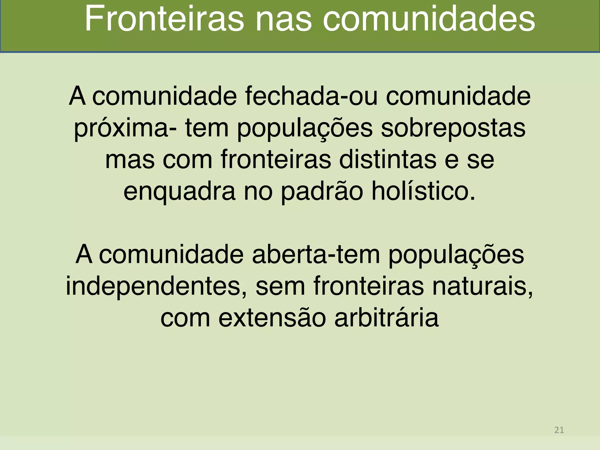  
A comunidade fechada-ou comunidade
próxima- tem populações sobrepostas
mas com fronteiras distintas e se
enquadra no padrão holístico."
"
A comunidade aberta-tem populações
independentes, sem fronteiras naturais,
com extensão arbitrária"
"
"
Fronteiras nas comunidades
21	
  
 