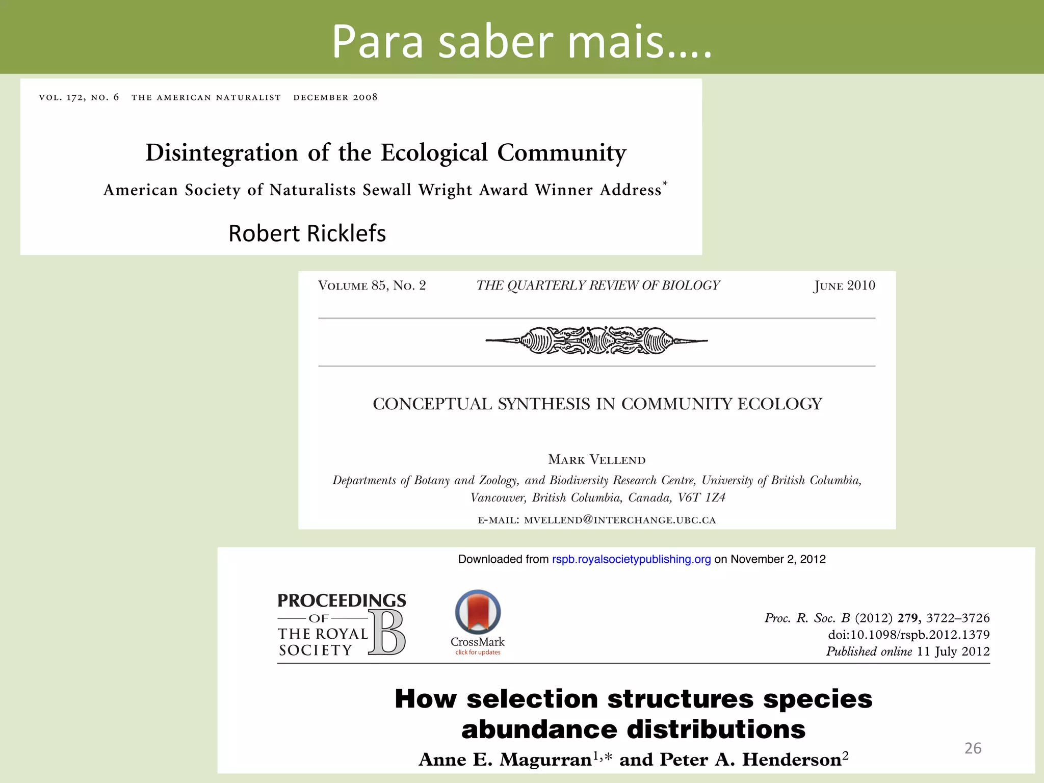 Para	
  saber	
  mais….	
  
vol. 172, no. 6 the american naturalist december 2008
Disintegration of the Ecological Community
American Society of Naturalists Sewall Wright Award Winner Address*
Robert E. Ricklefs†
Department of Biology, University of Missouri, St. Louis, Missouri
63121
abstract: In this essay, I argue that the seemingly indestructible
concept of the community as a local, interacting assemblage of species
has hindered progress toward understanding species richness at local
to regional scales. I suggest that the distributions of species within
a region reveal more about the processes that generate diversity pat-
terns than does the co-occurrence of species at any given point. The
local community is an epiphenomenon that has relatively little ex-
planatory power in ecology and evolutionary biology. Local coexis-
tence cannot provide insight into the ecogeographic distributions of
species within a region, from which local assemblages of species
derive, nor can local communities be used to test hypotheses con-
cerning the origin, maintenance, and regulation of species richness,
either locally or regionally. Ecologists are moving toward a com-
munity concept based on interactions between populations over a
continuum of spatial and temporal scales within entire regions, in-
cluding the population and evolutionary processes that produce new
species.
Keywords: biodiversity, biogeography, community ecology.
linked as it is to such disparate issues as global climate
change and molecular phylogenetics, has stimulated ecol-
ogists to consider with more interest the history of the
environment and the historical and geographic contexts
of ecological systems (Latham and Ricklefs 1993a; Wiens
and Donoghue 2004; Jaramillo et al. 2006; Ricklefs et al.
2006). We appear to be in the midst of a major synthesis
in ecology (Lawton 1999), comparable to the maturation
of ecosystem perspectives during the 1950s (McIntosh
1985) and population perspectives during the 1960s (Mac-
Arthur 1972; Kingsland 1985).
Despite these developments, however, ecologists, for the
most part, continue to regard local communities as eco-
logical units with individual integrity (Harrison and Cor-
nell 2008). Empirical and experimental studies, including
recent analyses of food webs and mutualistic networks
(Jordano et al. 2003; Lewinsohn et al. 2006), circumscribe
populations and communities locally (Morin 1999; Chase
and Leibold 2003). Spatial scale rarely appeared in “com-
munity” theory until recently (Ives and May 1985; Brown
et al. 2000; Leibold et al. 2004; McCann et al. 2005), and
where it does appear, it is generally limited to the inﬂuence
of dispersal limitation and population aggregation on local
coexistence (Belyea and Lancaster 1999; Chesson 2000).
How selection structures species
abundance distributions
Anne E. Magurran1,* and Peter A. Henderson2
Proc. R. Soc. B (2012) 279, 3722–3726
doi:10.1098/rspb.2012.1379
Published online 11 July 2012
on November 2, 2012rspb.royalsocietypublishing.orgDownloaded from
CONCEPTUAL SYNTHESIS IN COMMUNITY ECOLOGY
Mark Vellend
Departments of Botany and Zoology, and Biodiversity Research Centre, University of British Columbia,
Vancouver, British Columbia, Canada, V6T 1Z4
e-mail: mvellend@interchange.ubc.ca
keywords
dispersal, drift, community ecology, population genetics, selection, speciation
abstract
Community ecology is often perceived as a “mess,” given the seemingly vast number of processes that
can underlie the many patterns of interest, and the apparent uniqueness of each study system.
However, at the most general level, patterns in the composition and diversity of species—the subject
matter of community ecology—are inﬂuenced by only four classes of process: selection, drift, speciation,
and dispersal. Selection represents deterministic ﬁtness differences among species, drift represents
stochastic changes in species abundance, speciation creates new species, and dispersal is the movement
of organisms across space. All theoretical and conceptual models in community ecology can be
understood with respect to their emphasis on these four processes. Empirical evidence exists for all of
these processes and many of their interactions, with a predominance of studies on selection. Organizing
the material of community ecology according to this framework can clarify the essential similarities and
differences among the many conceptual and theoretical approaches to the discipline, and it can also
Volume 85, No. 2 June 2010THE QUARTERLY REVIEW OF BIOLOGY
Robert	
  Ricklefs	
  
26	
  
 