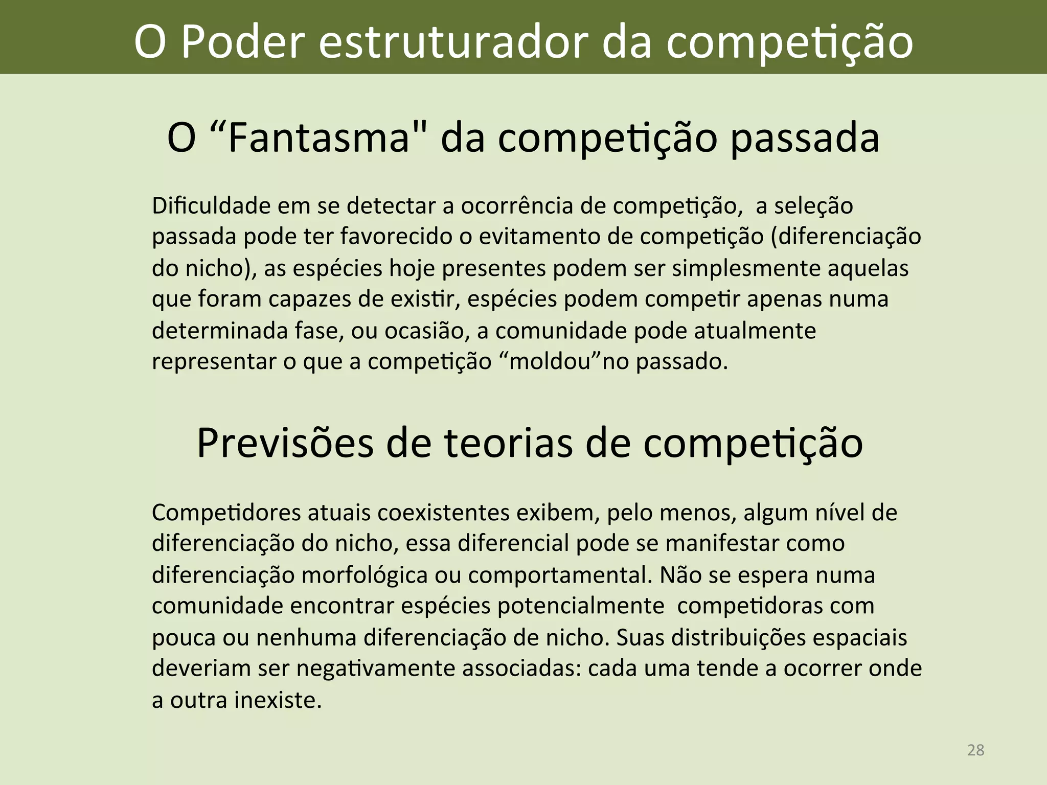 O	
  Poder	
  estruturador	
  da	
  compeEção	
  
O	
  “Fantasma"	
  da	
  compeEção	
  passada	
  	
  
Previsões	
  de	
  teorias	
  de	
  compeEção	
  
Diﬁculdade	
  em	
  se	
  detectar	
  a	
  ocorrência	
  de	
  compeEção,	
  	
  a	
  seleção	
  
passada	
  pode	
  ter	
  favorecido	
  o	
  evitamento	
  de	
  compeEção	
  (diferenciação	
  
do	
  nicho),	
  as	
  espécies	
  hoje	
  presentes	
  podem	
  ser	
  simplesmente	
  aquelas	
  
que	
  foram	
  capazes	
  de	
  exisEr,	
  espécies	
  podem	
  compeEr	
  apenas	
  numa	
  
determinada	
  fase,	
  ou	
  ocasião,	
  a	
  comunidade	
  pode	
  atualmente	
  
representar	
  o	
  que	
  a	
  compeEção	
  “moldou”no	
  passado.	
  
CompeEdores	
  atuais	
  coexistentes	
  exibem,	
  pelo	
  menos,	
  algum	
  nível	
  de	
  
diferenciação	
  do	
  nicho,	
  essa	
  diferencial	
  pode	
  se	
  manifestar	
  como	
  
diferenciação	
  morfológica	
  ou	
  comportamental.	
  Não	
  se	
  espera	
  numa	
  
comunidade	
  encontrar	
  espécies	
  potencialmente	
  	
  compeEdoras	
  com	
  
pouca	
  ou	
  nenhuma	
  diferenciação	
  de	
  nicho.	
  Suas	
  distribuições	
  espaciais	
  
deveriam	
  ser	
  negaEvamente	
  associadas:	
  cada	
  uma	
  tende	
  a	
  ocorrer	
  onde	
  
a	
  outra	
  inexiste.	
  
28	
  
 