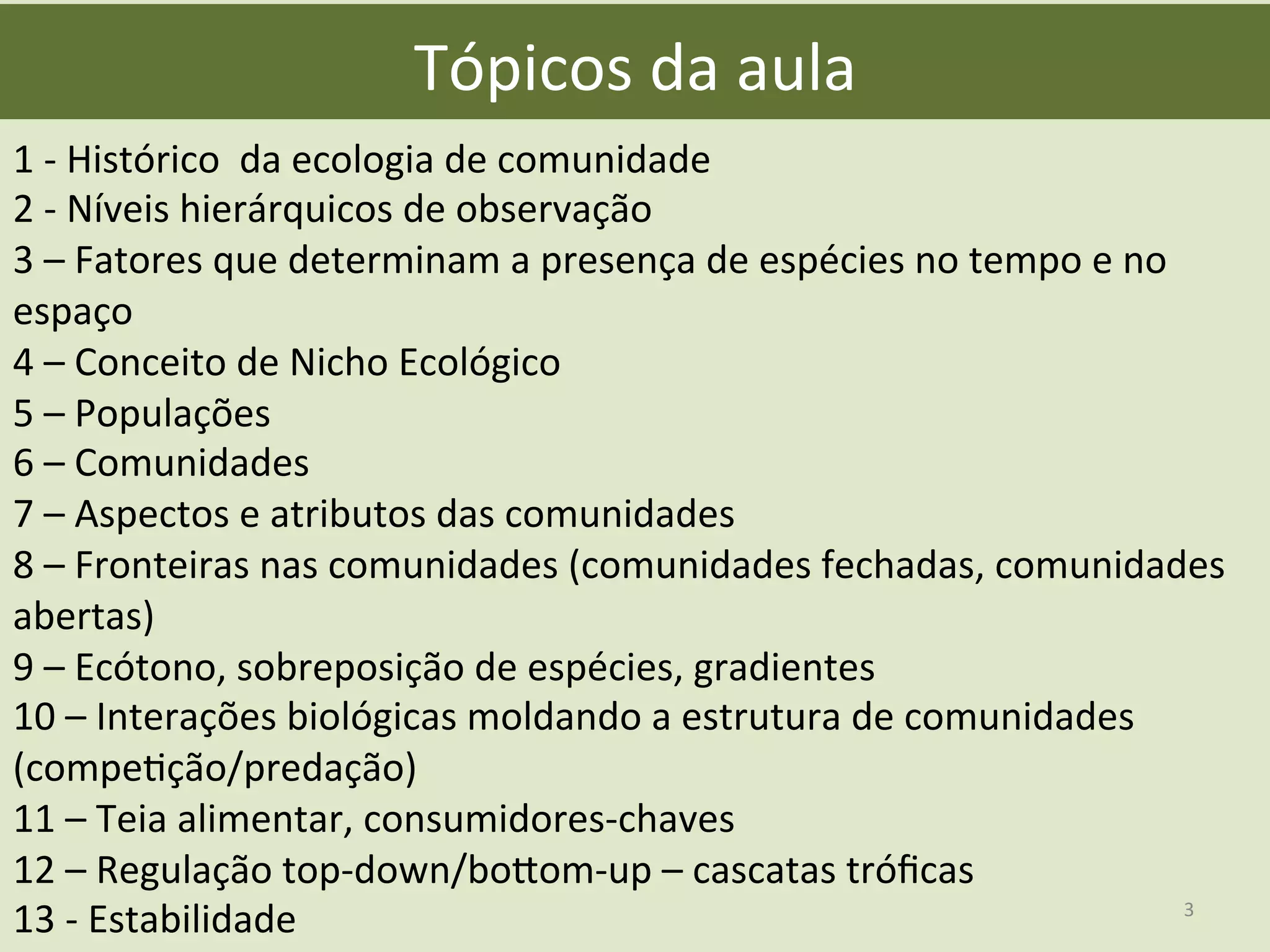 Tópicos	
  da	
  aula	
  
1	
  -­‐	
  Histórico	
  	
  da	
  ecologia	
  de	
  comunidade	
  
2	
  -­‐	
  Níveis	
  hierárquicos	
  de	
  observação	
  
3	
  –	
  Fatores	
  que	
  determinam	
  a	
  presença	
  de	
  espécies	
  no	
  tempo	
  e	
  no	
  
espaço	
  
4	
  –	
  Conceito	
  de	
  Nicho	
  Ecológico	
  
5	
  –	
  Populações	
  
6	
  –	
  Comunidades	
  
7	
  –	
  Aspectos	
  e	
  atributos	
  das	
  comunidades	
  
8	
  –	
  Fronteiras	
  nas	
  comunidades	
  (comunidades	
  fechadas,	
  comunidades	
  
abertas)	
  
9	
  –	
  Ecótono,	
  sobreposição	
  de	
  espécies,	
  gradientes	
  
10	
  –	
  Interações	
  biológicas	
  moldando	
  a	
  estrutura	
  de	
  comunidades	
  
(compeEção/predação)	
  
11	
  –	
  Teia	
  alimentar,	
  consumidores-­‐chaves	
  
12	
  –	
  Regulação	
  top-­‐down/bogom-­‐up	
  –	
  cascatas	
  tróﬁcas	
  
13	
  -­‐	
  Estabilidade	
   3	
  
 