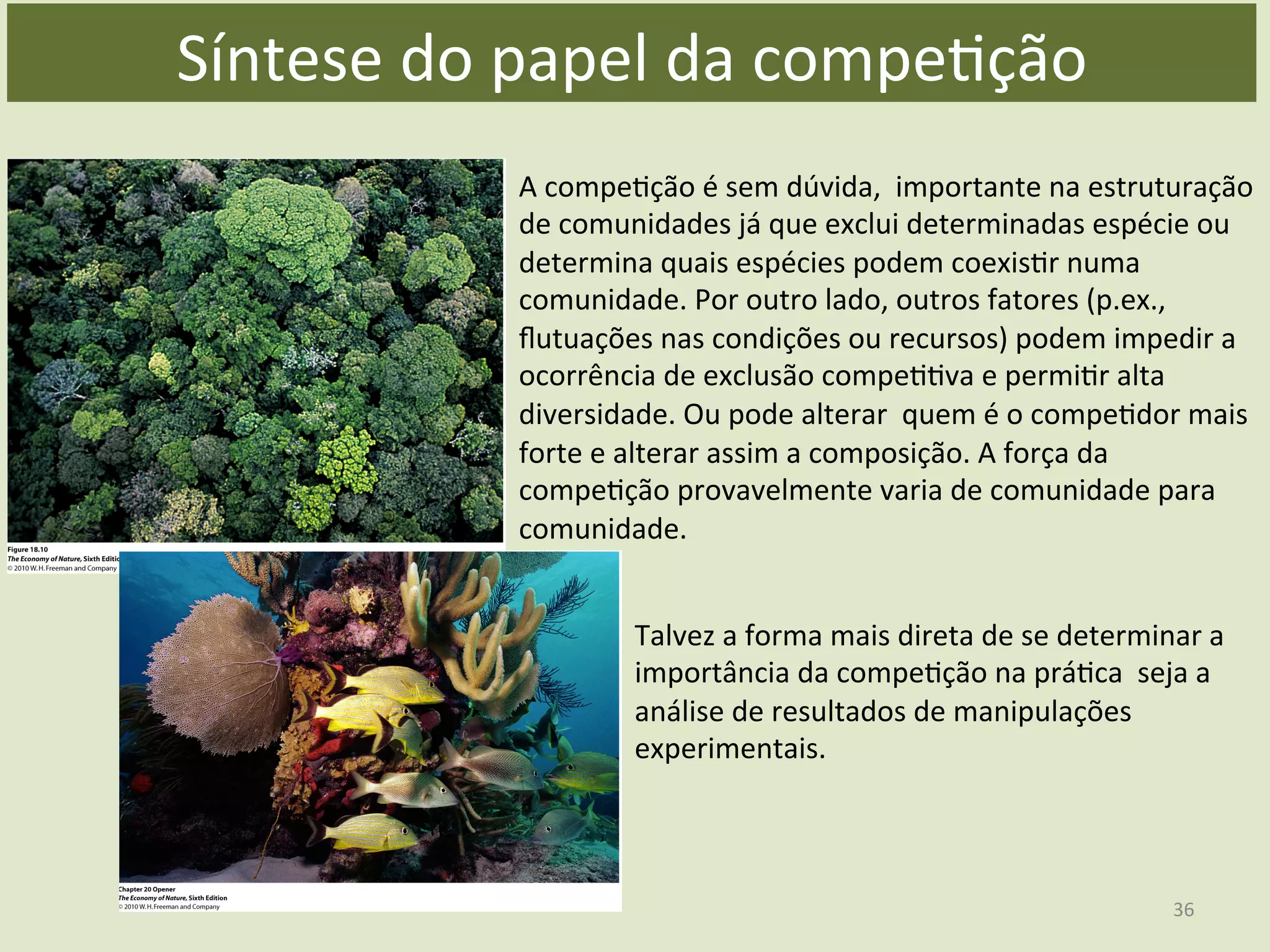 A	
  compeEção	
  é	
  sem	
  dúvida,	
  	
  importante	
  na	
  estruturação	
  
de	
  comunidades	
  já	
  que	
  exclui	
  determinadas	
  espécie	
  ou	
  
determina	
  quais	
  espécies	
  podem	
  coexisEr	
  numa	
  
comunidade.	
  Por	
  outro	
  lado,	
  outros	
  fatores	
  (p.ex.,	
  
ﬂutuações	
  nas	
  condições	
  ou	
  recursos)	
  podem	
  impedir	
  a	
  
ocorrência	
  de	
  exclusão	
  compeEEva	
  e	
  permiEr	
  alta	
  
diversidade.	
  Ou	
  pode	
  alterar	
  	
  quem	
  é	
  o	
  compeEdor	
  mais	
  
forte	
  e	
  alterar	
  assim	
  a	
  composição.	
  A	
  força	
  da	
  
compeEção	
  provavelmente	
  varia	
  de	
  comunidade	
  para	
  
comunidade.	
  
Talvez	
  a	
  forma	
  mais	
  direta	
  de	
  se	
  determinar	
  a	
  
importância	
  da	
  compeEção	
  na	
  práEca	
  	
  seja	
  a	
  
análise	
  de	
  resultados	
  de	
  manipulações	
  
experimentais.	
  
Síntese	
  do	
  papel	
  da	
  compeEção	
  
36	
  
 