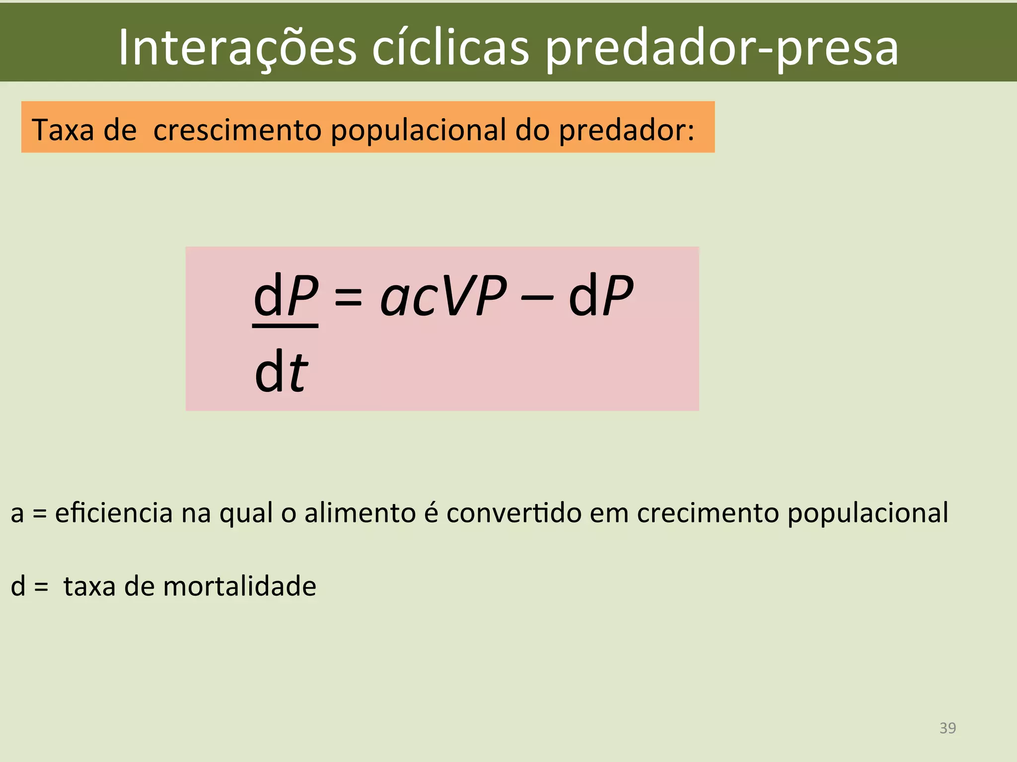 Interações	
  cíclicas	
  predador-­‐presa	
  
Taxa	
  de	
  	
  crescimento	
  populacional	
  do	
  predador:	
  
dP	
  =	
  acVP	
  –	
  dP	
  
	
  	
  	
  	
  dt	
  
a	
  =	
  eﬁciencia	
  na	
  qual	
  o	
  alimento	
  é	
  converEdo	
  em	
  crecimento	
  populacional	
  
	
  
d	
  =	
  	
  taxa	
  de	
  mortalidade	
  	
  
39	
  
 
