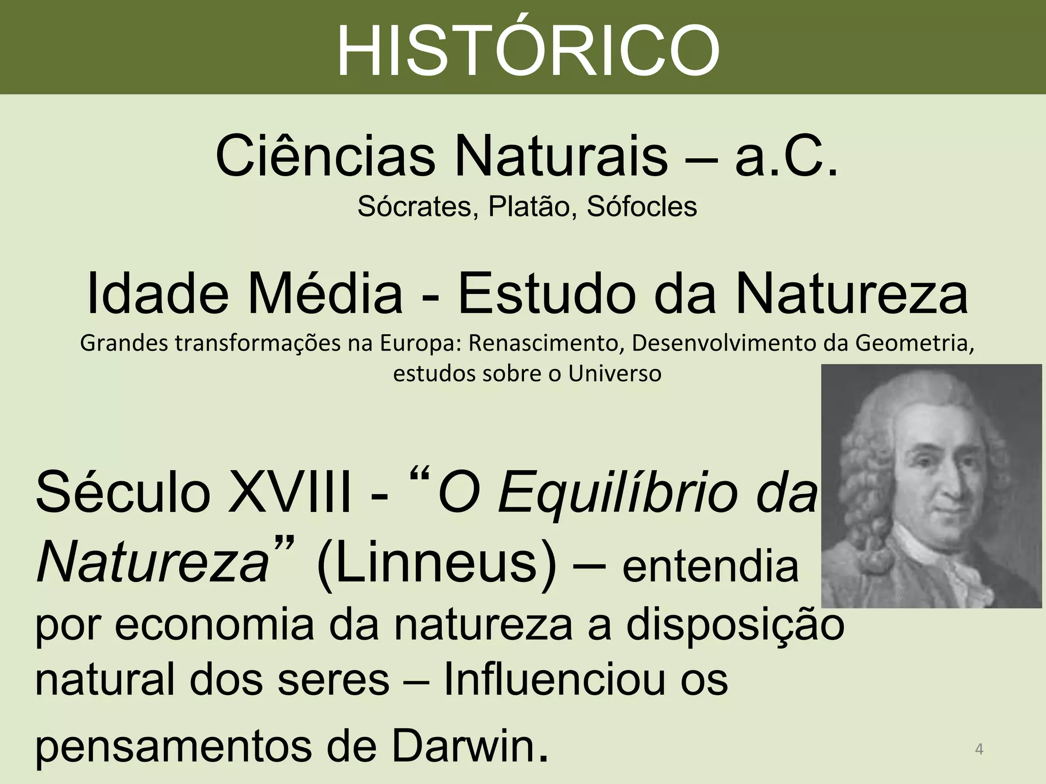 HISTÓRICO
Idade Média - Estudo da Natureza
Grandes	
  transformações	
  na	
  Europa:	
  Renascimento,	
  Desenvolvimento	
  da	
  Geometria,	
  
estudos	
  sobre	
  o	
  Universo	
  
Ciências Naturais – a.C.
Sócrates, Platão, Sófocles
Século XVIII - O Equilíbrio da
Natureza (Linneus) – entendia
por economia da natureza a disposição
natural dos seres – Influenciou os
pensamentos de Darwin. 4	
  
 