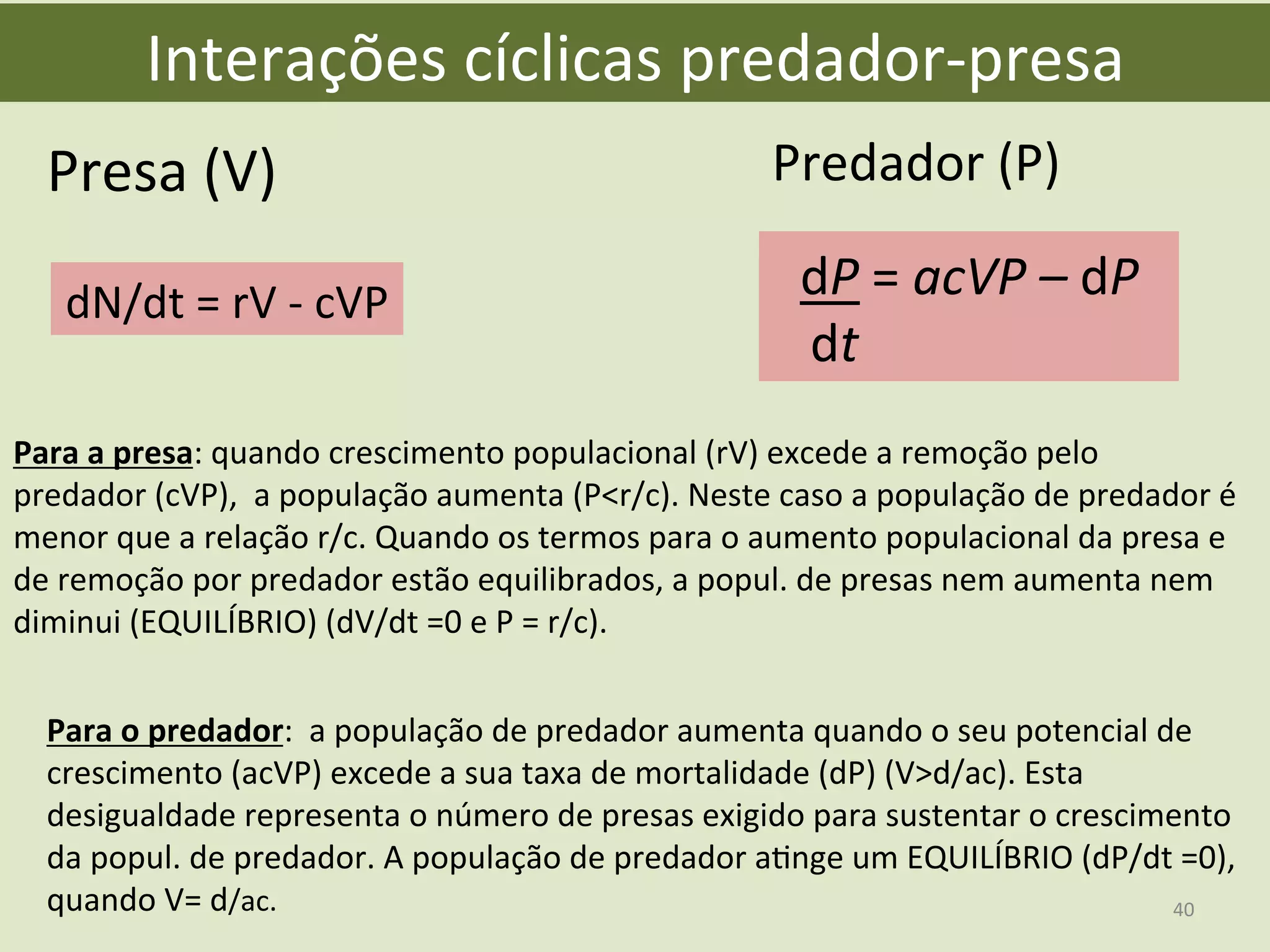 Interações	
  cíclicas	
  predador-­‐presa	
  
dN/dt	
  =	
  rV	
  -­‐	
  cVP	
  
Presa	
  (V)	
   Predador	
  (P)	
  
dP	
  =	
  acVP	
  –	
  dP	
  
	
  	
  	
  dt	
  
Para	
  a	
  presa:	
  quando	
  crescimento	
  populacional	
  (rV)	
  excede	
  a	
  remoção	
  pelo	
  
predador	
  (cVP),	
  	
  a	
  população	
  aumenta	
  (P<r/c).	
  Neste	
  caso	
  a	
  população	
  de	
  predador	
  é	
  
menor	
  que	
  a	
  relação	
  r/c.	
  Quando	
  os	
  termos	
  para	
  o	
  aumento	
  populacional	
  da	
  presa	
  e	
  
de	
  remoção	
  por	
  predador	
  estão	
  equilibrados,	
  a	
  popul.	
  de	
  presas	
  nem	
  aumenta	
  nem	
  
diminui	
  (EQUILÍBRIO)	
  (dV/dt	
  =0	
  e	
  P	
  =	
  r/c).	
  
Para	
  o	
  predador:	
  	
  a	
  população	
  de	
  predador	
  aumenta	
  quando	
  o	
  seu	
  potencial	
  de	
  
crescimento	
  (acVP)	
  excede	
  a	
  sua	
  taxa	
  de	
  mortalidade	
  (dP)	
  (V>d/ac).	
  Esta	
  
desigualdade	
  representa	
  o	
  número	
  de	
  presas	
  exigido	
  para	
  sustentar	
  o	
  crescimento	
  
da	
  popul.	
  de	
  predador.	
  A	
  população	
  de	
  predador	
  aEnge	
  um	
  EQUILÍBRIO	
  (dP/dt	
  =0),	
  
quando	
  V=	
  d/ac.	
   40	
  
 
