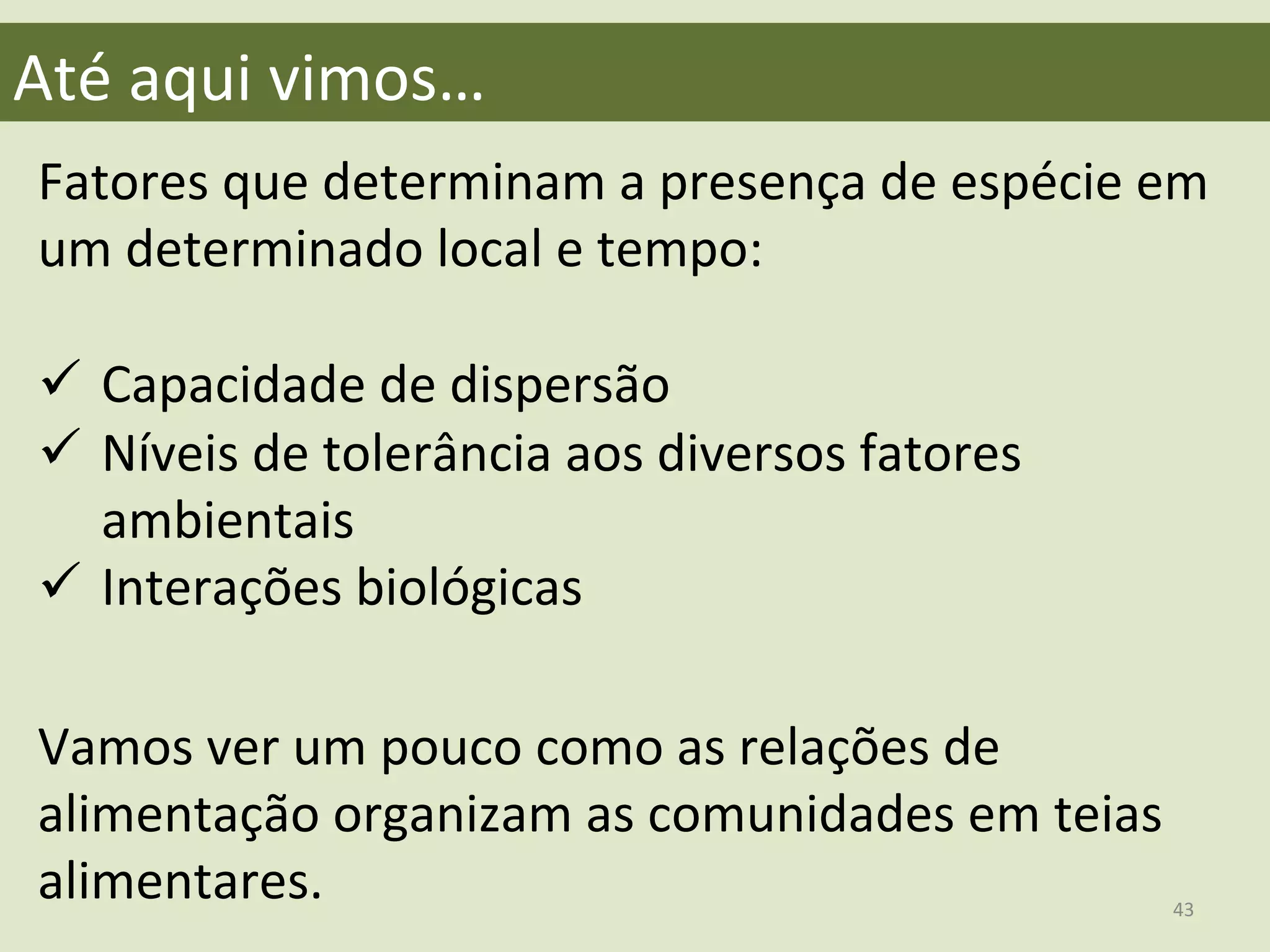  
Fatores	
  que	
  determinam	
  a	
  presença	
  de	
  espécie	
  em	
  
um	
  determinado	
  local	
  e	
  tempo:	
  
	
  
ü  Capacidade	
  de	
  dispersão	
  
ü  Níveis	
  de	
  tolerância	
  aos	
  diversos	
  fatores	
  
ambientais	
  
ü  Interações	
  biológicas	
  	
  
	
  
	
  
	
  
	
  
	
  
Até	
  aqui	
  vimos…	
  
Vamos	
  ver	
  um	
  pouco	
  como	
  as	
  relações	
  de	
  
alimentação	
  organizam	
  as	
  comunidades	
  em	
  teias	
  
alimentares.	
   43	
  
 
