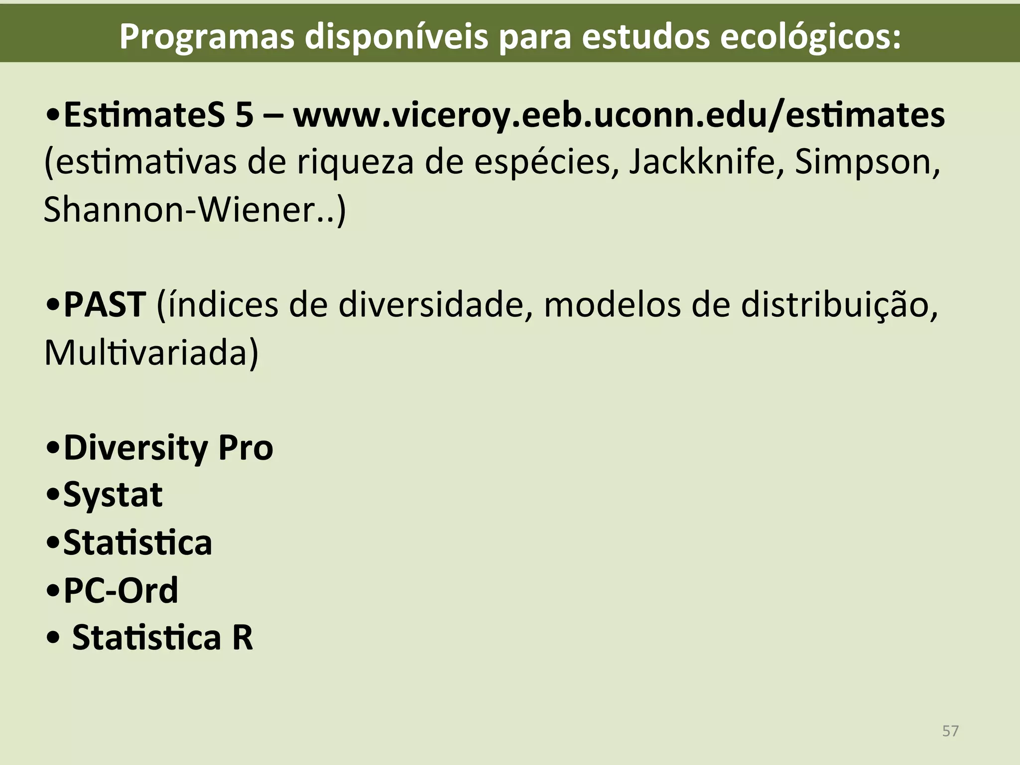 • Es8mateS	
  5	
  –	
  www.viceroy.eeb.uconn.edu/es8mates	
  
(esEmaEvas	
  de	
  riqueza	
  de	
  espécies,	
  Jackknife,	
  Simpson,	
  
Shannon-­‐Wiener..)	
  
	
  
• PAST	
  (índices	
  de	
  diversidade,	
  modelos	
  de	
  distribuição,	
  
MulEvariada)	
  
	
  
• Diversity	
  Pro	
  
• Systat	
  
• Sta8s8ca	
  
• PC-­‐Ord	
  
• 	
  Sta8s8ca	
  R	
  
Programas	
  disponíveis	
  para	
  estudos	
  ecológicos:	
  
57	
  
 
