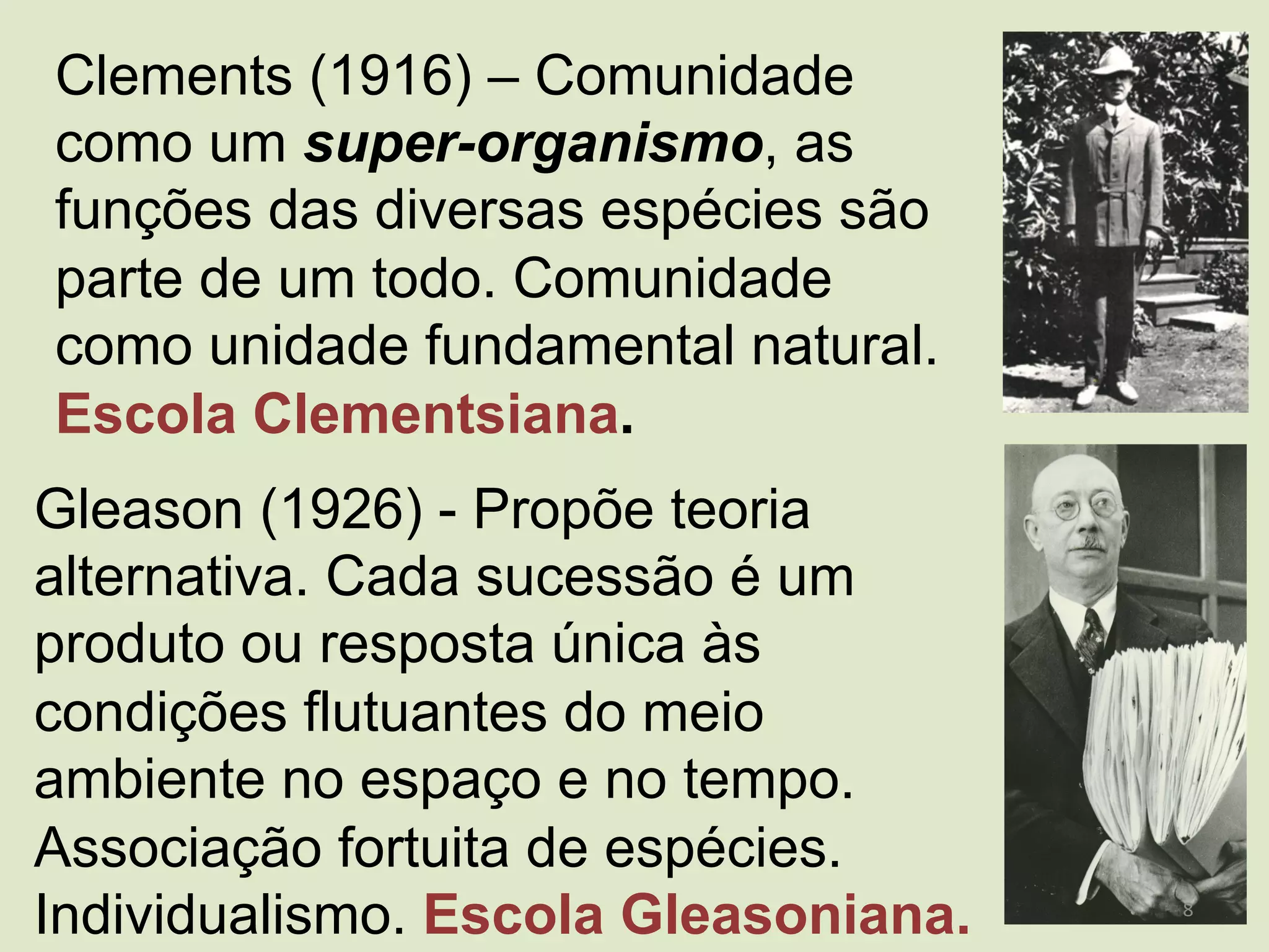 Clements (1916) – Comunidade
como um super-organismo, as
funções das diversas espécies são
parte de um todo. Comunidade
como unidade fundamental natural.
Escola Clementsiana.
Gleason (1926) - Propõe teoria
alternativa. Cada sucessão é um
produto ou resposta única às
condições flutuantes do meio
ambiente no espaço e no tempo.
Associação fortuita de espécies.
Individualismo. Escola Gleasoniana. 8	
  
 