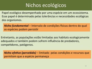 Nichos	
  ecológicos	
  
Nicho	
  fundamental	
  –	
  Intervalo	
  de	
  condições	
  msicas	
  dentro	
  do	
  qual	
  
as	
  espécies	
  podem	
  persisEr	
  
Entretanto,	
  as	
  populações	
  estão	
  limitadas	
  aos	
  habitats	
  ecologicamente	
  
adequados	
  e	
  também	
  podem	
  sofrem	
  inﬂuência	
  de	
  predadores,	
  
compeEdores,	
  patógenos.	
  
Papel	
  ecológico	
  desempenhado	
  por	
  uma	
  espécie	
  em	
  um	
  ecossistema.	
  
Esse	
  papel	
  é	
  determinado	
  pelas	
  tolerâncias	
  e	
  necessidades	
  ecológicas	
  
dos	
  organismos.	
  	
  
Nicho	
  efe0vo	
  (percebido)	
  –	
  limitado	
  	
  pelas	
  condições	
  e	
  recursos	
  que	
  
permitem	
  que	
  a	
  espécie	
  permaneça	
  
14	
  
 