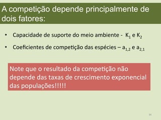 A competição depende principalmente de
dois fatores:	
  
•  Capacidade	
  de	
  suporte	
  do	
  meio	
  ambiente	
  -­‐	
  	
  K1	
  e	
  K2	
  
•  Coeﬁcientes	
  de	
  compeEção	
  das	
  espécies	
  –	
  a1,2	
  e	
  a2,1	
  
Note	
  que	
  o	
  resultado	
  da	
  compeEção	
  não	
  
depende	
  das	
  taxas	
  de	
  crescimento	
  exponencial	
  
das	
  populações!!!!!	
  
34	
  
 