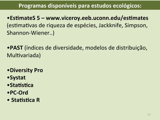 • Es8mateS	
  5	
  –	
  www.viceroy.eeb.uconn.edu/es8mates	
  
(esEmaEvas	
  de	
  riqueza	
  de	
  espécies,	
  Jackknife,	
  Simpson,	
  
Shannon-­‐Wiener..)	
  
	
  
• PAST	
  (índices	
  de	
  diversidade,	
  modelos	
  de	
  distribuição,	
  
MulEvariada)	
  
	
  
• Diversity	
  Pro	
  
• Systat	
  
• Sta8s8ca	
  
• PC-­‐Ord	
  
• 	
  Sta8s8ca	
  R	
  
Programas	
  disponíveis	
  para	
  estudos	
  ecológicos:	
  
57	
  
 