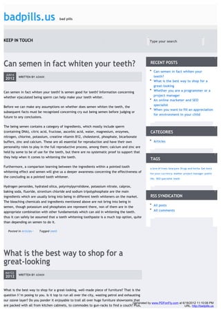 badpills.us                              bad pills




KEEP IN TOUCH                                                                                        Type your search                             GO




Can semen in fact whiten your teeth?                                                                 RECENT POSTS

                                                                                                       Can semen in fact whiten your
 JUN14
           WRITTEN BY ADMIN                                                                            teeth?
 2012
                                                                                                       What is the best way to shop for a
                                                                                                       great-looking
Can semen in fact whiten your teeth? Is semen good for teeth? Information concerning                   Whether you are a programmer or a
                                                                                                       project manager
whether ejaculated being sperm can help make your teeth whiter.
                                                                                                       An online marketer and SEO
                                                                                                       specialist
Before we can make any assumptions on whether does semen whiten the teeth, the
                                                                                                       When you want to fill an appreciation
subsequent facts must be recognized concerning cry out being semen before judging or
                                                                                                       for environment in your child
future to any conclusions.

The being semen contains a category of ingredients, which mostly include sperm
(containing DNA), citric acid, fructose, ascorbic acid, water, magnesium, enzymes,                   CATEGORIES
nitrogen, chlorine, potassium, creatine vitamin B12, cholesterol, phosphate, bicarbonate
buffers, zinc and calcium. These are all essential for reproduction and have their own                 Articles
personality roles to play in the full reproductive process, among them; calcium and zinc are
held by some to be of use for the teeth, but there are no systematic proof to support that
they help when it comes to whitening the teeth.
                                                                                                     TAGS
Furthermore, a comparison learning between the ingredients within a pointed tooth                    a love of trees bearpaw Drugs and herba Get more
whitening effect and semen will give us a deeper awareness concerning the effectiveness of           for your currency leather project manager public
the concluding as a pointed tooth whitener.                                                          life. SEO specialist teeth


Hydrogen peroxides, hydrated silica, polyvinylpyrrolidone, potassium nitrate, calprox,
baking soda, fluoride, strontium chloride and sodium tripolyphosphate are the main
ingredients which are usually bring into being in different teeth whiteners on the market.           RSS SYNDICATION
The bleaching chemicals and ingredients mentioned above are not bring into being in
semen, though potassium and phosphates are represent there, non of them are in the                     All posts
appropriate combination with other fundamentals which can aid in whitening the teeth.                  All comments
thus it can safely be assumed that a teeth whitening toothpaste is a much top option, quite
than depending on semen to do it.

   Posted in Articles -   Tagged teeth




What is the best way to shop for a
great-looking
 MAY22
           WRITTEN BY ADMIN
 2012


What is the best way to shop for a great-looking, well-made piece of furniture? That is the
question I’m posing to you. Is it top to run all over the city, wasting petrol and exhausting
our ozone layer? Do you ponder it enjoyable to trail all over huge furniture showrooms that
                                                                                         Generated by www.PDFonFly.com at 6/18/2012 11:10:06 PM
are packed with all from kitchen cabinets, to commodes to gun-racks to find a couch? Plus,                                 URL: http://badpills.us
 