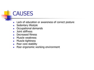 CAUSES
 Lack of education or awareness of correct posture
 Sedentary lifestyle
 Occupational demands
 Joint stiffness
 Decreased fitness
 Muscle weakness
 Muscle tightness
 Poor core stability
 Poor ergonomic working environment
 